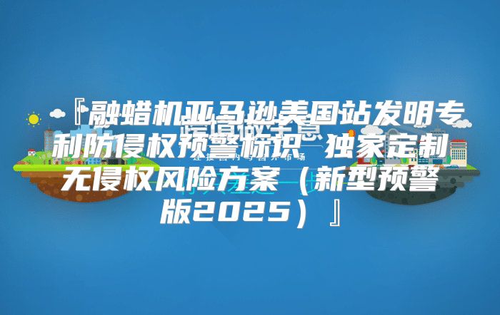 『融蜡机亚马逊美国站发明专利防侵权预警标识 独家定制无侵权风险方案新型预警版2025』