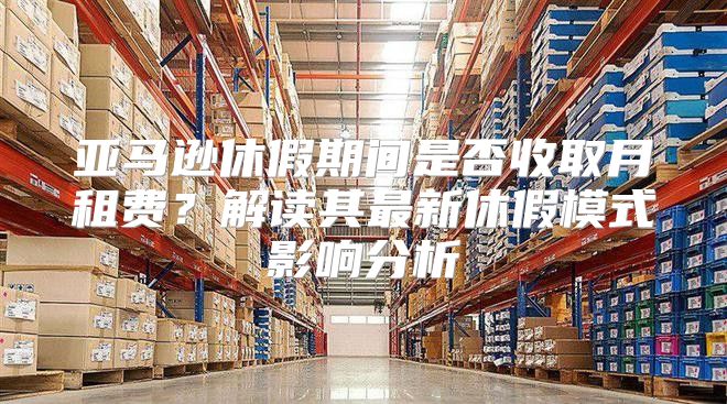 亚马逊休假期间是否收取月租费？解读其最新休假模式影响分析