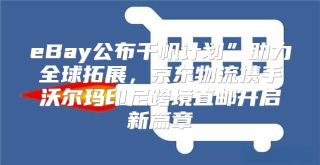 eBay公布千帆计划”助力全球拓展，京东物流携手沃尔玛印尼跨境直邮开启新篇章