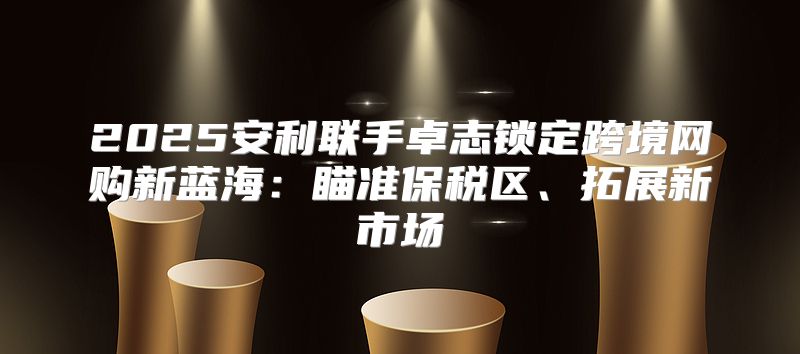2025安利联手卓志锁定跨境网购新蓝海：瞄准保税区、拓展新市场