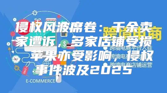 侵权风波席卷：千余卖家遭诉，多家店铺受损，苹果亦受影响，侵权事件波及2025