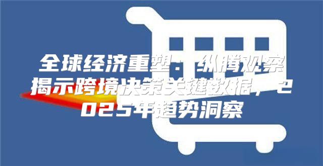 全球经济重塑：纵腾观察揭示跨境决策关键数据，2025年趋势洞察