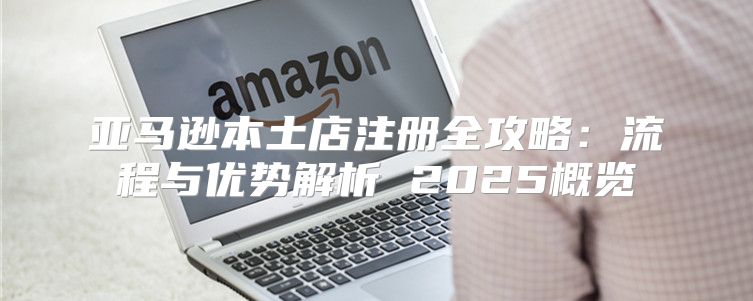 亚马逊本土店注册全攻略：流程与优势解析 2025概览