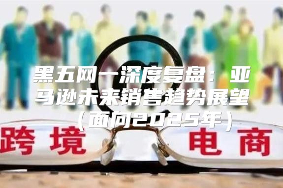黑五网一深度复盘：亚马逊未来销售趋势展望面向2025年