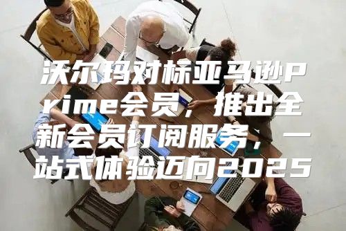 沃尔玛对标亚马逊Prime会员，推出全新会员订阅服务，一站式体验迈向2025