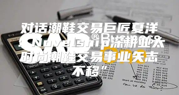 对话潮鞋交易巨匠夏洋：Novelship深耕亚太时尚潮鞋交易事业矢志不移”