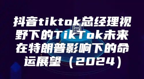 抖音tiktok总经理视野下的TikTok未来在特朗普影响下的命运展望2025