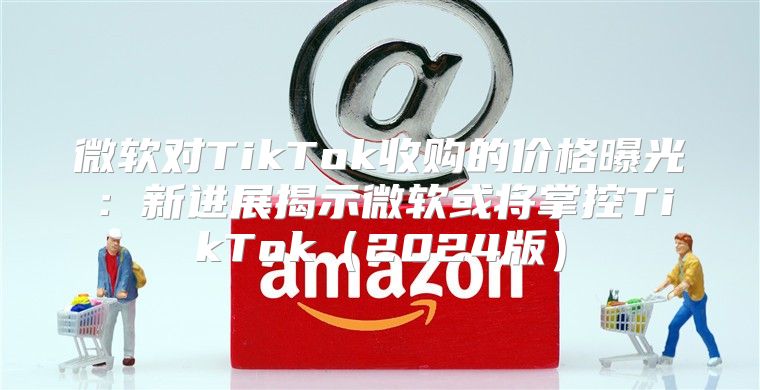 微软对TikTok收购的价格曝光：新进展揭示微软或将掌控TikTok2025版