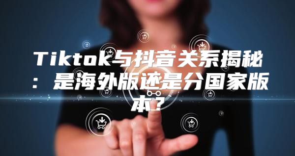 Tiktok与抖音关系揭秘：是海外版还是分国家版本？