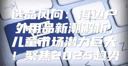 选品风向：海边户外用品新潮解析，儿童市场潜力巨大！聚焦2025趋势