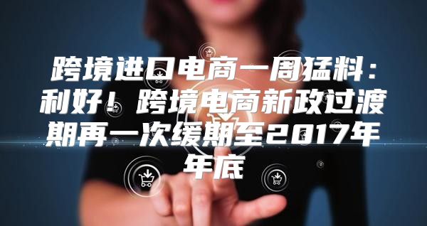跨境进口电商一周猛料：利好！跨境电商新政过渡期再一次缓期至2017年年底