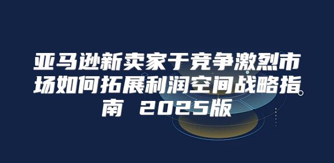 亚马逊新卖家于竞争激烈市场如何拓展利润空间战略指南 2025版