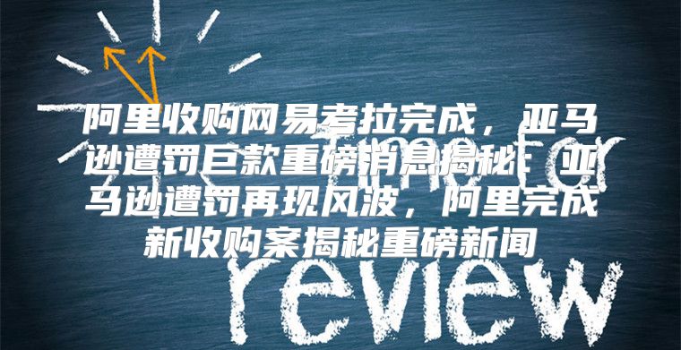 阿里收购网易考拉完成，亚马逊遭罚巨款重磅消息揭秘：亚马逊遭罚再现风波，阿里完成新收购案揭秘重磅新闻