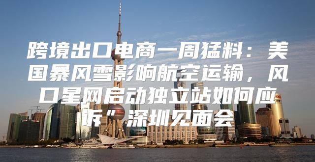 跨境出口电商一周猛料：美国暴风雪影响航空运输，风口星网启动独立站如何应诉”深圳见面会