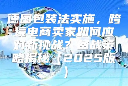 德国包装法实施，跨境电商卖家如何应对新挑战？备战策略揭秘2025版