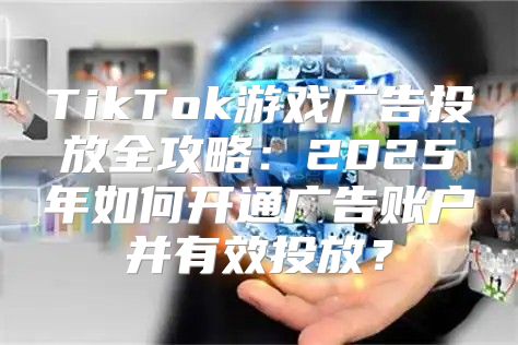 TikTok游戏广告投放全攻略：2025年如何开通广告账户并有效投放？