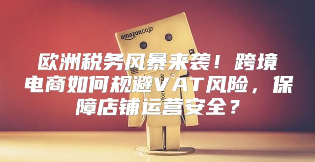 欧洲税务风暴来袭！跨境电商如何规避VAT风险，保障店铺运营安全？