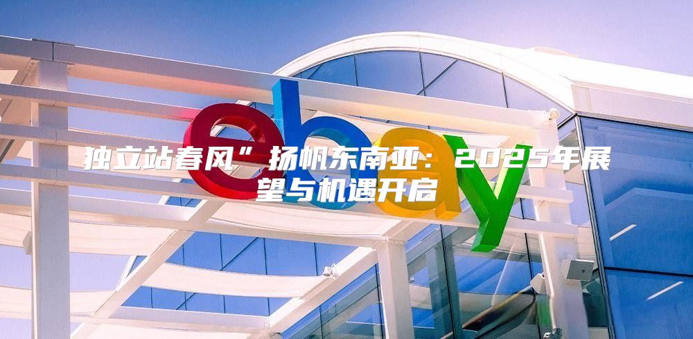 独立站春风”扬帆东南亚：2025年展望与机遇开启