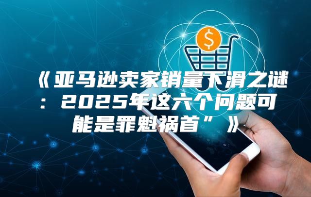 亚马逊卖家销量下滑之谜：2025年这六个问题可能是罪魁祸首”