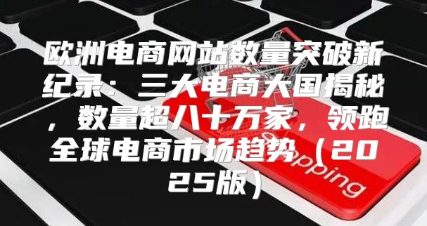 欧洲电商网站数量突破新纪录：三大电商大国揭秘，数量超八十万家，领跑全球电商市场趋势2025版