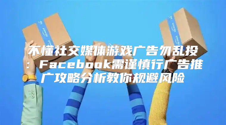 不懂社交媒体游戏广告勿乱投：Facebook需谨慎行广告推广攻略分析教你规避风险