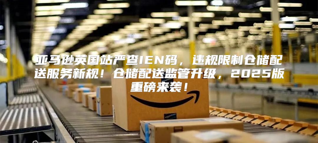 亚马逊英国站严查IEN码，违规限制仓储配送服务新规！仓储配送监管升级，2025版重磅来袭！