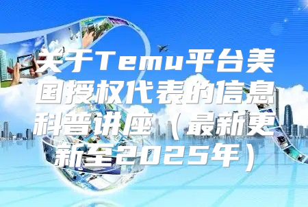 关于Temu平台美国授权代表的信息科普讲座最新更新至2025年