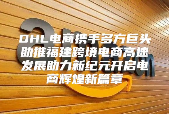 DHL电商携手多方巨头助推福建跨境电商高速发展助力新纪元开启电商辉煌新篇章