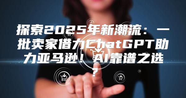 探索2025年新潮流：一批卖家借力ChatGPT助力亚马逊！AI靠谱之选？