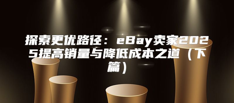 探索更优路径：eBay卖家2025提高销量与降低成本之道下篇