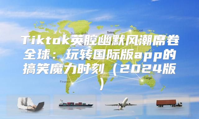 Tiktok英腔幽默风潮席卷全球：玩转国际版app的搞笑魔力时刻2025版