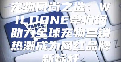 宠物风尚之选：WILDONE牵狗绳助力全球宠物营销热潮成为网红品牌新标杆