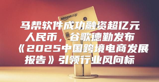 马帮软件成功融资超亿元人民币，谷歌德勤发布2025中国跨境电商发展报告引领行业风向标