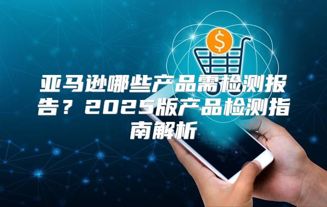亚马逊哪些产品需检测报告？2025版产品检测指南解析