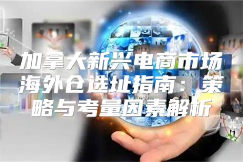 加拿大新兴电商市场海外仓选址指南：策略与考量因素解析