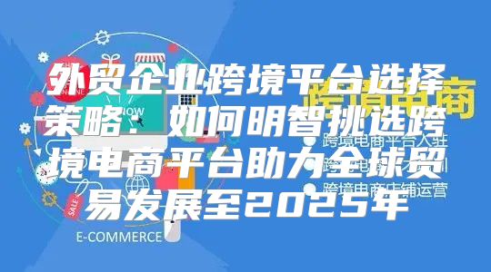 外贸企业跨境平台选择策略：如何明智挑选跨境电商平台助力全球贸易发展至2025年