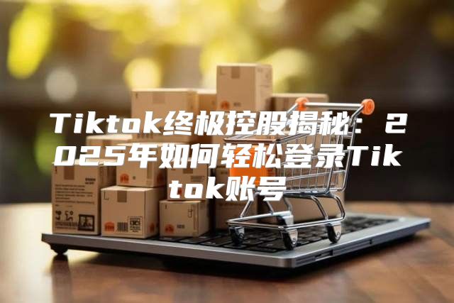 Tiktok终极控股揭秘：2025年如何轻松登录Tiktok账号