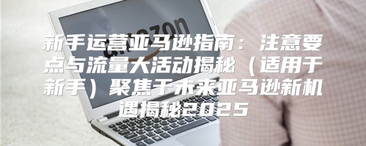 新手运营亚马逊指南：注意要点与流量大活动揭秘适用于新手聚焦于未来亚马逊新机遇揭秘2025