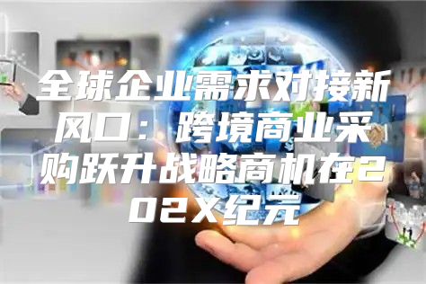 全球企业需求对接新风口：跨境商业采购跃升战略商机在202X纪元