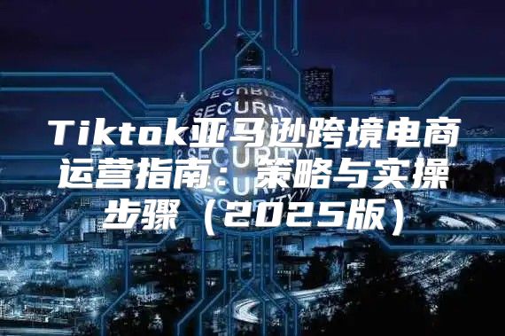 Tiktok亚马逊跨境电商运营指南：策略与实操步骤2025版