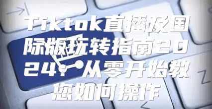 Tiktok直播及国际版玩转指南2025从零开始教您如何操作
