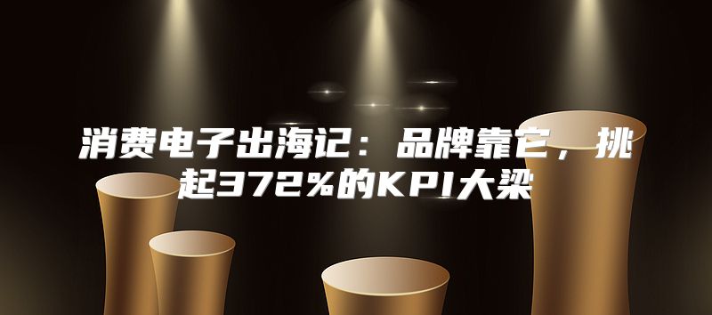 消费电子出海记：品牌靠它，挑起372%的KPI大梁