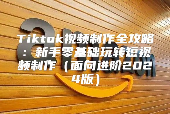 Tiktok视频制作全攻略：新手零基础玩转短视频制作面向进阶2025版
