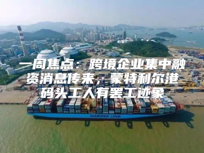 一周焦点：跨境企业集中融资消息传来，蒙特利尔港码头工人有罢工迹象