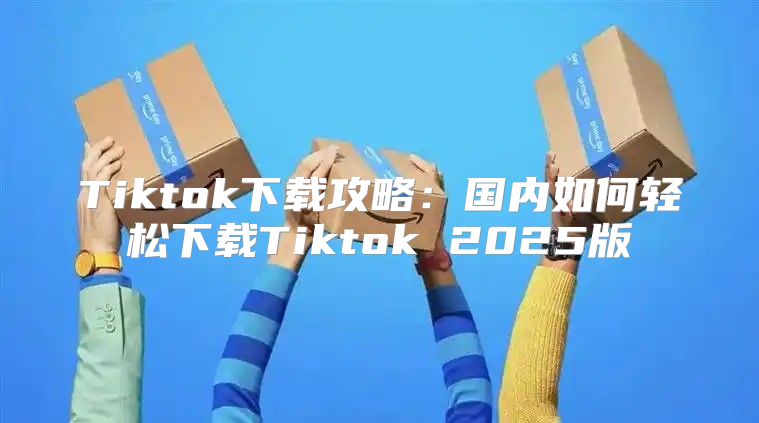 Tiktok下载攻略：国内如何轻松下载Tiktok 2025版