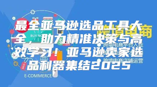 最全亚马逊选品工具大全，助力精准决策与高效学习！亚马逊卖家选品利器集结2025