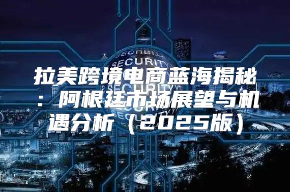 拉美跨境电商蓝海揭秘：阿根廷市场展望与机遇分析2025版