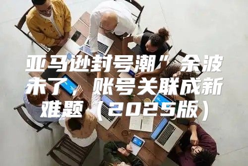 亚马逊封号潮”余波未了，账号关联成新难题2025版