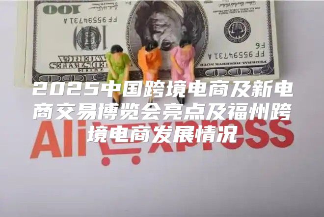 2025中国跨境电商及新电商交易博览会亮点及福州跨境电商发展情况