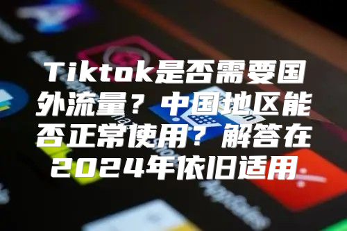 Tiktok是否需要国外流量？中国地区能否正常使用？解答在2025年依旧适用